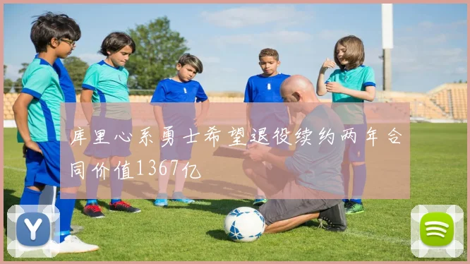 库里心系勇士希望退役续约两年合同价值1367亿