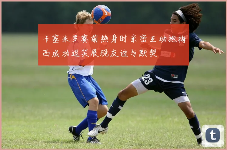 卡塞米罗赛前热身时亲密互动抱梅西成功逗笑展现友谊与默契